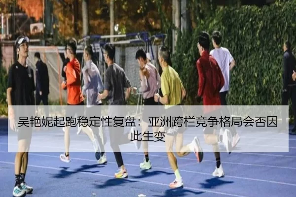 吴艳妮起跑稳定性复盘：亚洲跨栏竞争格局会否因此生变