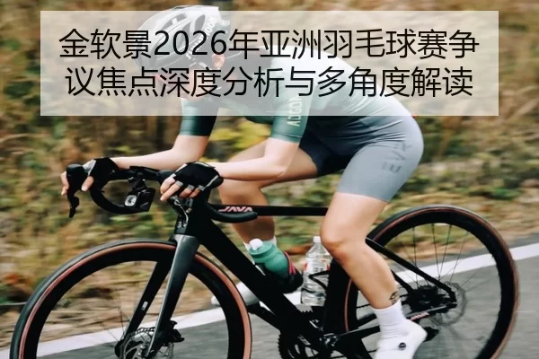 金软景2026年亚洲羽毛球赛争议焦点深度分析与多角度解读
